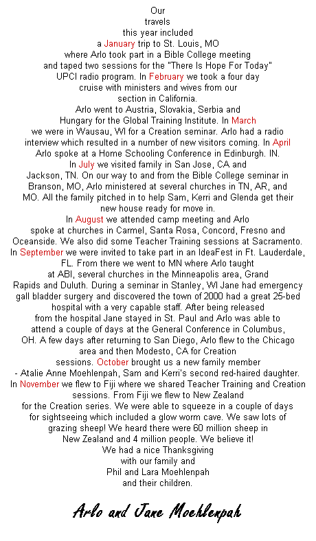 Text Box: Our
travels
this year included
a January trip to St. Louis, MO
where Arlo took part in a Bible College meeting
and taped two sessions for the "There Is Hope For Today"
UPCI radio program. In February we took a four day
cruise with ministers and wives from our
section in California.
Arlo went to Austria, Slovakia, Serbia and
Hungary for the Global Training Institute. In March
we were in Wausau, WI for a Creation seminar. Arlo had a radio
interview which resulted in a number of new visitors coming. In April
Arlo spoke at a Home Schooling Conference in Edinburgh. IN.
In July we visited family in San Jose, CA and
Jackson, TN. On our way to and from the Bible College seminar in
Branson, MO, Arlo ministered at several churches in TN, AR, and
MO. All the family pitched in to help Sam, Kerri and Glenda get their
new house ready for move in.
In August we attended camp meeting and Arlo
spoke at churches in Carmel, Santa Rosa, Concord, Fresno and
Oceanside. We also did some Teacher Training sessions at Sacramento.
In September we were invited to take part in an IdeaFest in Ft. Lauderdale,
FL. From there we went to MN where Arlo taught
at ABI, several churches in the Minneapolis area, Grand
Rapids and Duluth. During a seminar in Stanley, WI Jane had emergency
gall bladder surgery and discovered the town of 2000 had a great 25-bed
hospital with a very capable staff. After being released
from the hospital Jane stayed in St. Paul and Arlo was able to
attend a couple of days at the General Conference in Columbus,
OH. A few days after returning to San Diego, Arlo flew to the Chicago
area and then Modesto, CA for Creation
sessions. October brought us a new family member
- Atalie Anne Moehlenpah, Sam and Kerri�s second red-haired daughter.
In November we flew to Fiji where we shared Teacher Training and Creation
sessions. From Fiji we flew to New Zealand
for the Creation series. We were able to squeeze in a couple of days
for sightseeing which included a glow worm cave. We saw lots of
grazing sheep! We heard there were 60 million sheep in
New Zealand and 4 million people. We believe it!
We had a nice Thanksgiving
with our family and
Phil and Lara Moehlenpah
and their children.
&nbsp;
Arlo and Jane Moehlenpah
